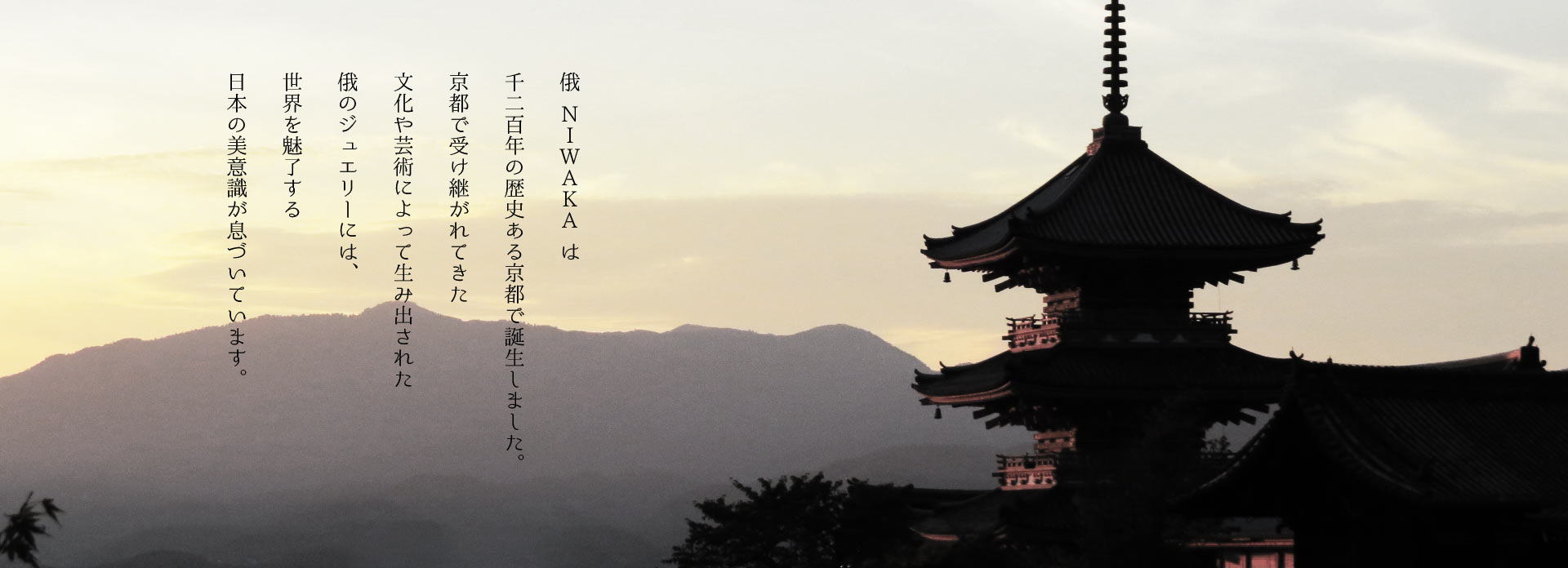 俄（にわか）NIWAKAは千二百年の歴史ある京都で誕生しました。京都で受け継がれてきた文化や芸術によって生み出された俄のジュエリーには、世界を魅了する日本の美意識が息づいています。