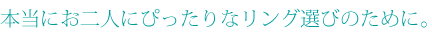 本当にお二人にぴったりなリング選びのために。