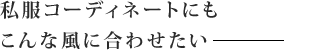 私服コーディネートにも こんな風に合わせたい